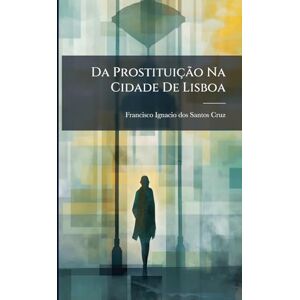 Da Prostituição Na Cidade De Lisboa: Ou Considerações Historicas, Hygienicas E Administrativas Em Geral Sobre As Prostitutas, E Em Especial Na Referida Cidade... Da Prostituição Na Cidade De Lisboa: Ou Considerações Historicas, Hygienicas E Administrativas Em Geral Sobre As Prostitutas, E Em Especial Na Referida Cidade...