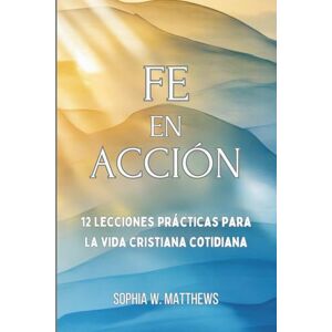 Matthews, Sophia W FE EN ACCIÓN: 12 lecciones prácticas para la vida cristiana cotidiana Matthews, Sophia W FE EN ACCIÓN: 12 lecciones prácticas para la vida cristiana cotidiana
