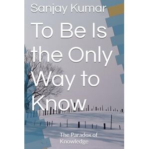 Kumar, Dr. Sanjay To Be Is the Only Way to Know: The Paradox of Knowledge Kumar, Dr. Sanjay To Be Is the Only Way to Know: The Paradox of Knowledge