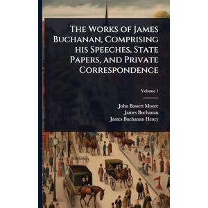 Buchanan, James 1791-1868 The Works of James Buchanan, Comprising his Speeches, State Papers, and Private Correspondence Buchanan, James 1791-1868 The Works of James Buchanan, Comprising his Speeches, State Papers, and Private Correspondence