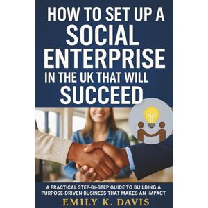 Emily K. Davis How to Set Up a Social Enterprise in the UK that will Succeed: A Practical Step-by-Step Guide to Building a Purpose-Driven Business That Makes an Impact Emily K. Davis How to Set Up a Social Enterprise in the UK that will Succeed: A Practical Step-by-Step Guide to Building a Purpose-Driven Business That Makes an Impact
