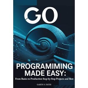 S. Yates, Garth Go Programming Made Easy: From Basics to Production Step-by-Step Projects and Best: Practices to Build High-Performance Applications with Go 1.21 S. Yates, Garth Go Programming Made Easy: From Basics to Production Step-by-Step Projects and Best: Practices to Build High-Performance Applications with Go 1.21