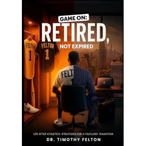 Felton, Dr. Timothy Game On, Retired Not Expired: Life After Athletics-Strategies for a Fulfilling Transition Felton, Dr. Timothy Game On, Retired Not Expired: Life After Athletics-Strategies for a Fulfilling Transition