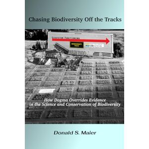 Maier, Donald S. Chasing Biodiversity Off the Tracks: How Dogma Overrides Evidence in the Science and Conservation of Biodiversity Maier, Donald S. Chasing Biodiversity Off the Tracks: How Dogma Overrides Evidence in the Science and Conservation of Biodiversity