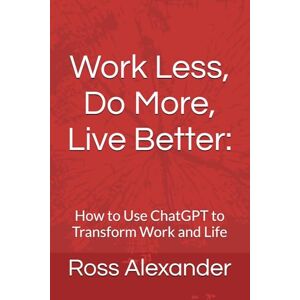 Alexander, Ross Work Less, Do More, Live Better:: How to Use ChatGPT to Transform Work and Life Alexander, Ross Work Less, Do More, Live Better:: How to Use ChatGPT to Transform Work and Life