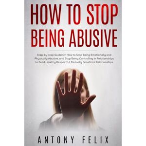 Felix, Antony How to Stop Being Abusive: Step-by-step Guide On How to Stop Being Emotionally and Physically Abusive, and Stop Being Controlling in Relationships (Transform yourself) Felix, Antony How to Stop Being Abusive: Step-by-step Guide On How to Stop Being Emotionally and Physically Abusive, and Stop Being Controlling in Relationships (Transform yourself)