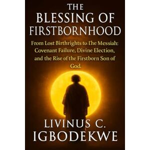 Igbodekwe, Livinus C. THE BLESSING OF FIRSTBORNHOOD: From Lost Birthrights to the Messiah: Covenant Failure, Divine Election, and the Rise of the Firstborn Son of God Igbodekwe, Livinus C. THE BLESSING OF FIRSTBORNHOOD: From Lost Birthrights to the Messiah: Covenant Failure, Divine Election, and the Rise of the Firstborn Son of God