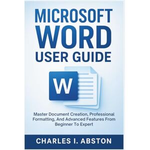 ABSTON, CHARLES I. Microsoft Word User Guide: Master Document Creation, Professional Formatting, And Advanced Features From Beginner To Expert ABSTON, CHARLES I. Microsoft Word User Guide: Master Document Creation, Professional Formatting, And Advanced Features From Beginner To Expert
