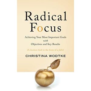 Wodtke, Christina R Radical Focus: Achieving Your Most Important Goals with Objectives and Key Results Wodtke, Christina R Radical Focus: Achieving Your Most Important Goals with Objectives and Key Results
