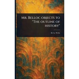Wells, H G (Herbert George) Mr. Belloc Objects to "The Outline of History Wells, H G (Herbert George) Mr. Belloc Objects to "The Outline of History