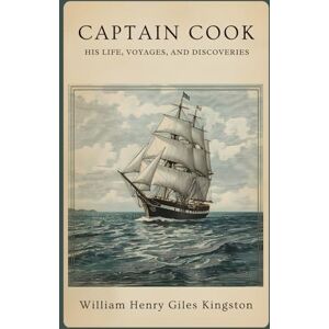 Kingston Captain Cook: His Life, Voyages, and Discoveries: A Classic Account of Exploration, Navigation, and the Age of Discovery Kingston Captain Cook: His Life, Voyages, and Discoveries: A Classic Account of Exploration, Navigation, and the Age of Discovery