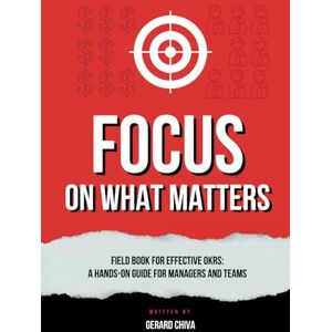 Chiva, Gerard Focus on What Matters: Field Book for Effective OKRs, A Hands-on Objectives and Key Results Guide for Managers and Teams Chiva, Gerard Focus on What Matters: Field Book for Effective OKRs, A Hands-on Objectives and Key Results Guide for Managers and Teams