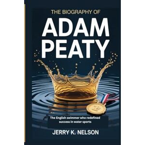 K. Nelson, Jerry THE BIOGRAPHY OF ADAM PEATY: The English swimmer who redefined success in water sports K. Nelson, Jerry THE BIOGRAPHY OF ADAM PEATY: The English swimmer who redefined success in water sports