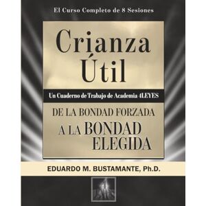 Bustamante Ph.D., Eduardo M. Crianza Útil: De la Bondad Forzada a la Bondad Elegida Bustamante Ph.D., Eduardo M. Crianza Útil: De la Bondad Forzada a la Bondad Elegida