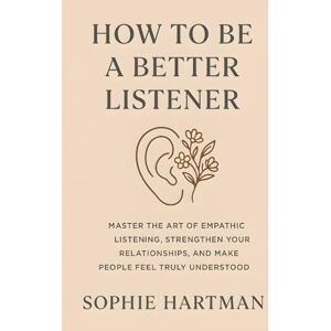 Hartman, Sophie How to Be a Better Listener: Master the Art of Empathic Listening, Strengthen Your Relationships, and Make People Feel Truly Understood (The Emotionally Intelligent Relationships Series) Hartman, Sophie How to Be a Better Listener: Master the Art of Empathic Listening, Strengthen Your Relationships, and Make People Feel Truly Understood (The Emotionally Intelligent Relationships Series)