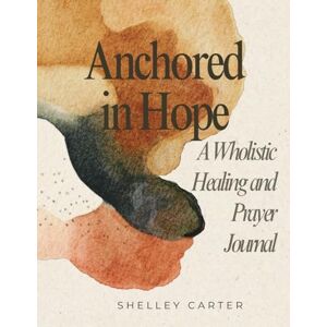 Carter, Shelley Anchored in Hope: A Wholistic Healing and Prayer Journal Carter, Shelley Anchored in Hope: A Wholistic Healing and Prayer Journal