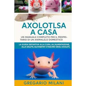 MILANI, GREGARIO AXOLOTLS A CASA UN MANUALE COMPLETO PER IL PROPRIETARIO DI UN ANIMALE DOMESTICO: LA GUIDA DEFINITIVA ALLA CURA, ALL'ALIMENTAZIONE, ALLA SALUTE, ALL'HABITAT E AL FASCINO DEGLI AXOLOTL MILANI, GREGARIO AXOLOTLS A CASA UN MANUALE COMPLETO PER IL PROPRIETARIO DI UN ANIMALE DOMESTICO: LA GUIDA DEFINITIVA ALLA CURA, ALL'ALIMENTAZIONE, ALLA SALUTE, ALL'HABITAT E AL FASCINO DEGLI AXOLOTL