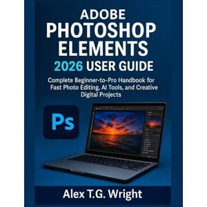 T.G. Wright, Alex ADOBE PHOTOSHOP ELEMENTS 2026 USER GUIDE: Complete Beginner-to-Pro Handbook for Fast Photo Editing, AI Tools, and Creative Digital Projects T.G. Wright, Alex ADOBE PHOTOSHOP ELEMENTS 2026 USER GUIDE: Complete Beginner-to-Pro Handbook for Fast Photo Editing, AI Tools, and Creative Digital Projects