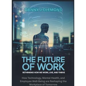 Clemons, Danny J The Future of Work: Rethinking How We Work, Live, and Thrive: How Technology, Mental Health, and Employee Well-Being are Reshaping the Workplace of Tomorrow Clemons, Danny J The Future of Work: Rethinking How We Work, Live, and Thrive: How Technology, Mental Health, and Employee Well-Being are Reshaping the Workplace of Tomorrow