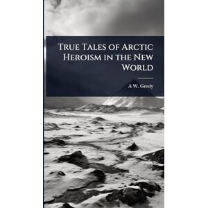 Greely, A W 1844-1935 True Tales of Arctic Heroism in the New World Greely, A W 1844-1935 True Tales of Arctic Heroism in the New World