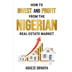 OBIKOYA, ADAEZE HOW TO INVEST AND PROFIT FROM THE NIGERIAN REAL ESTATE MARKET OBIKOYA, ADAEZE HOW TO INVEST AND PROFIT FROM THE NIGERIAN REAL ESTATE MARKET