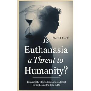 J. Frank, Steve Is Euthanasia a Threat to Humanity: Exploring the Ethical, Emotional, and Legal Struggles Behind the Right to Die J. Frank, Steve Is Euthanasia a Threat to Humanity: Exploring the Ethical, Emotional, and Legal Struggles Behind the Right to Die