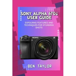 Taylor SONY ALPHA 6700 USER GUIDE: EXPOLRING FEATURES AND TECHNIQUES FOR STUNNING SHOTS Taylor SONY ALPHA 6700 USER GUIDE: EXPOLRING FEATURES AND TECHNIQUES FOR STUNNING SHOTS