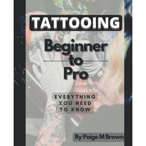 Brown, Mrs Paige M Tattooing: Beginner to Pro: Everything you need to know Brown, Mrs Paige M Tattooing: Beginner to Pro: Everything you need to know