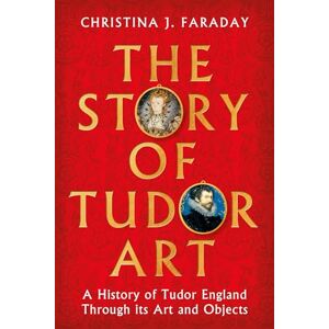 Faraday, Christina J. The Story of Tudor Art: A History of Tudor England Through its Art and Objects Faraday, Christina J. The Story of Tudor Art: A History of Tudor England Through its Art and Objects