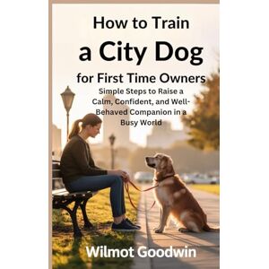 Goodwin, Wilmot How to Train a City Dog for First Time Owners: Simple Steps to Raise a Calm, Confident, and Well-Behaved Companion in a Busy World Goodwin, Wilmot How to Train a City Dog for First Time Owners: Simple Steps to Raise a Calm, Confident, and Well-Behaved Companion in a Busy World