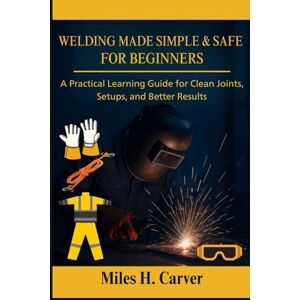 H. Carver, Miles WELDING MADE SIMPLE & SAFE FOR BEGINNERS: A Practical Learning Guide for Clean Joints, Setups, and Better Results H. Carver, Miles WELDING MADE SIMPLE & SAFE FOR BEGINNERS: A Practical Learning Guide for Clean Joints, Setups, and Better Results