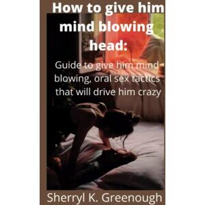Greenough, Sherryl K. How to give him mind blowing head:: Guide to give him mind blowing, oral sex tactics that will drive him crazy Greenough, Sherryl K. How to give him mind blowing head:: Guide to give him mind blowing, oral sex tactics that will drive him crazy
