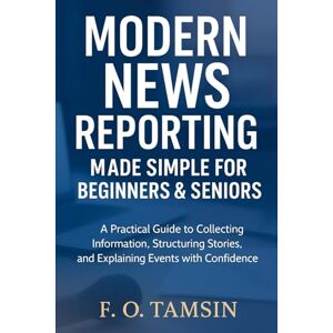 TAMSIN, F. O. Modern News Reporting Made Simple for Beginners & Seniors: A Practical Guide to Collecting Information, Structuring Stories, and Explaining Events with Confidence TAMSIN, F. O. Modern News Reporting Made Simple for Beginners & Seniors: A Practical Guide to Collecting Information, Structuring Stories, and Explaining Events with Confidence