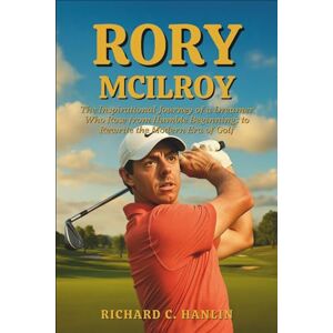 C. Hanlin, Richard Rory Mcilroy Biography: The Inspirational Journey of a Dreamer Who Rose from Humble Beginnings to Rewrite the Modern Era of Golf C. Hanlin, Richard Rory Mcilroy Biography: The Inspirational Journey of a Dreamer Who Rose from Humble Beginnings to Rewrite the Modern Era of Golf