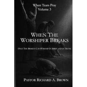 Brown, Richard A When Tears Pray Volume 3 When the Worshipper Breaks: Only The Broken Can Worship In Spirit and in Truth. Brown, Richard A When Tears Pray Volume 3 When the Worshipper Breaks: Only The Broken Can Worship In Spirit and in Truth.