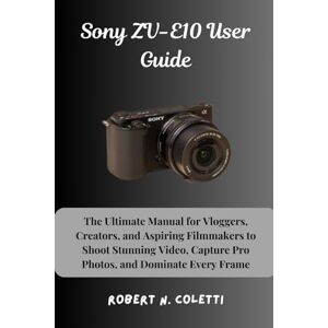 Coletti, Robert N. Sony ZV-E10 User Guide: The Ultimate Manual for Vloggers, Creators, and Aspiring Filmmakers to Shoot Stunning Video, Capture Pro Photos, and Dominate Every Frame Coletti, Robert N. Sony ZV-E10 User Guide: The Ultimate Manual for Vloggers, Creators, and Aspiring Filmmakers to Shoot Stunning Video, Capture Pro Photos, and Dominate Every Frame