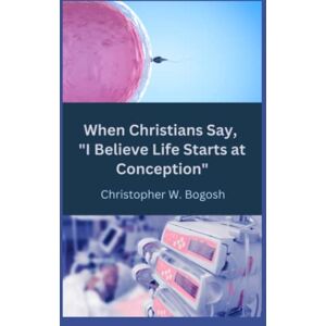 Bogosh, Christopher W. When Christians Say, "I Believe Life Starts at Conception Bogosh, Christopher W. When Christians Say, "I Believe Life Starts at Conception