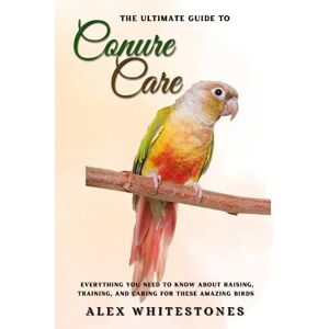 Whitestones, Alex The Ultimate Guide to Conure Care: Everything You Need to Know About Raising, Training, and Caring for These Amazing Birds Whitestones, Alex The Ultimate Guide to Conure Care: Everything You Need to Know About Raising, Training, and Caring for These Amazing Birds