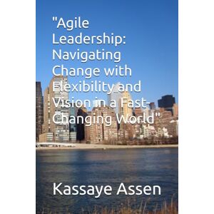 Assen, Mr Kassaye Arage Agile Leadership:: Navigating Change with Flexibility and Vision in a Fast-Changing World Assen, Mr Kassaye Arage Agile Leadership:: Navigating Change with Flexibility and Vision in a Fast-Changing World