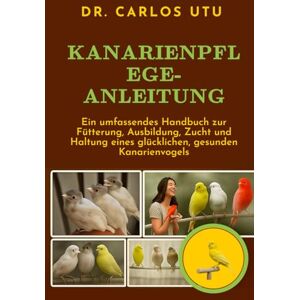 Dr. Carlos Utu KANARIENPFLEGE-ANLEITUNG: Ein umfassendes Handbuch zur Fütterung, Ausbildung, Zucht und Haltung eines glücklichen, gesunden Kanarienvogels Dr. Carlos Utu KANARIENPFLEGE-ANLEITUNG: Ein umfassendes Handbuch zur Fütterung, Ausbildung, Zucht und Haltung eines glücklichen, gesunden Kanarienvogels