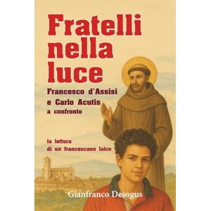 Desogus, Gianfranco FRATELLI NELLA LUCE: Francesco d’Assisi e Carlo Acutis a confronto: la lettura di un francescano laico (Cammini di fraternità: esperienze e riflessioni di un laico sulla spiritualità francescana) Desogus, Gianfranco FRATELLI NELLA LUCE: Francesco d’Assisi e Carlo Acutis a confronto: la lettura di un francescano laico (Cammini di fraternità: esperienze e riflessioni di un laico sulla spiritualità francescana)
