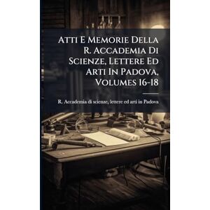 Atti E Memorie Della R. Accademia Di Scienze, Lettere Ed Arti In Padova, Volumes 16-18 Atti E Memorie Della R. Accademia Di Scienze, Lettere Ed Arti In Padova, Volumes 16-18