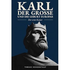 Hohenstauf, Tobias Karl der Große und die Geburt Europas: Der erste Kaiser: Die faszinierende Geschichte des mächtigsten Herrschers des Mittelalters, der Europa für immer veränderte Hohenstauf, Tobias Karl der Große und die Geburt Europas: Der erste Kaiser: Die faszinierende Geschichte des mächtigsten Herrschers des Mittelalters, der Europa für immer veränderte