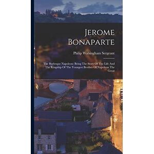 Sergeant, Philip Walsingham Jerome Bonaparte: The Burlesque Napoleon: Being The Story Of The Life And The Kingship Of The Youngest Brother Of Napoleon The Great Sergeant, Philip Walsingham Jerome Bonaparte: The Burlesque Napoleon: Being The Story Of The Life And The Kingship Of The Youngest Brother Of Napoleon The Great