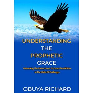 RICHARD, OBUYA UNDERSTANDING THE PROPHETIC GRACE: Unleashing The Divine Power To Create Possibilities In The Midst of Challenges RICHARD, OBUYA UNDERSTANDING THE PROPHETIC GRACE: Unleashing The Divine Power To Create Possibilities In The Midst of Challenges