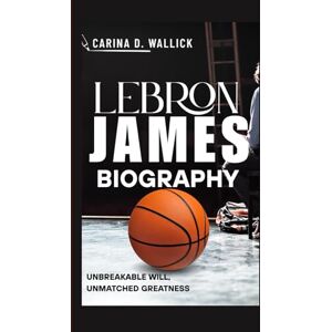 D.WALLICK, CARINA LEBRON JAMES BIOGRAPHY: UNBREAKABLE WILL,UNMATCHED GREATNESS D.WALLICK, CARINA LEBRON JAMES BIOGRAPHY: UNBREAKABLE WILL,UNMATCHED GREATNESS