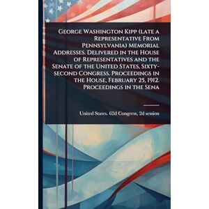 George Washington Kipp (late a Representative From Pennsylvania) Memorial Addresses. Delivered in the House of Representatives and the Senate of the ... February 25, 1912. Proceedings in the Sena George Washington Kipp (late a Representative From Pennsylvania) Memorial Addresses. Delivered in the House of Representatives and the Senate of the ... February 25, 1912. Proceedings in the Sena