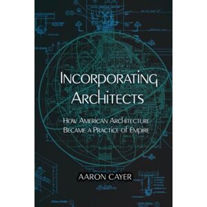 Cayer, Aaron Incorporating Architects: How American Architecture Became a Practice of Empire Cayer, Aaron Incorporating Architects: How American Architecture Became a Practice of Empire