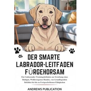 Publication, Andrews Der Smarte Labrador-Leitfaden Fürgehorsam: Ein Umfassender Trainingsleitfaden zur Erziehung eines Ruhigen, Wohlerzogenen Hundes, von Grundlegenden Befehlen bis hin zu Fortgeschrittenen Fähigkeiten Publication, Andrews Der Smarte Labrador-Leitfaden Fürgehorsam: Ein Umfassender Trainingsleitfaden zur Erziehung eines Ruhigen, Wohlerzogenen Hundes, von Grundlegenden Befehlen bis hin zu Fortgeschrittenen Fähigkeiten