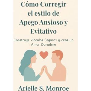 S. Monroe, Arielle Cómo Corregir el estilo de Apego Ansioso y Evitativo: Construye vínculos Seguros y crea un Amor Duradero S. Monroe, Arielle Cómo Corregir el estilo de Apego Ansioso y Evitativo: Construye vínculos Seguros y crea un Amor Duradero